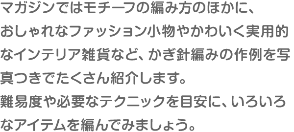 マガジンではモチーフの編み方のほかに、おしゃれなファッション小物やかわいく実用的なインテリア雑貨など、かぎ針編みの作例を写真つきでたくさん紹介します。難易度や必要なテクニックを目安に、いろいろなアイテムを編んでみましょう。