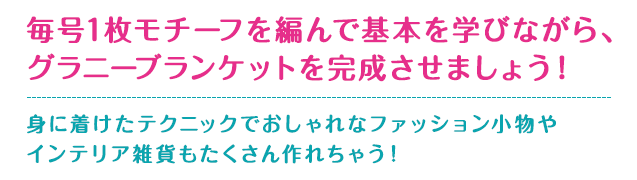 毎号1枚モチーフを編んで基本を学びながら、グラニーブランケットを完成させましょう！身に着けたテクニックでおしゃれなファッション小物やインテリア雑貨もたくさん作れちゃう！