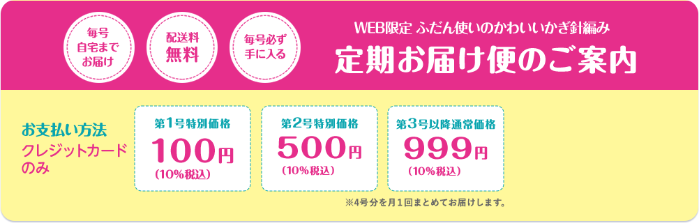 毎号自宅までお届け  配送料無料 毎号必ず手に入る WEB限定 ふだん使いのかわいいかぎ針編み 定期お届け便のご案内 お支払い方法クレジットカードのみ 第1号特別価格100円（10％税込） 第2号特別価格500円（10％税込）第3号以降通常価格999円（10％税込）※4号分を月１回お届けします。