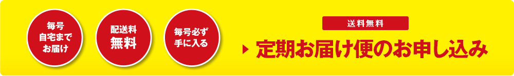 毎号 自宅まで お届け 配送料 無料 毎号必ず 手に入る 送料無料 ▶定期お届け便のお申し込み