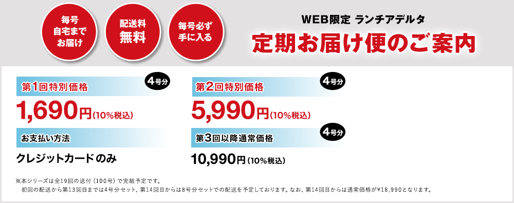 WEB限定 ランチアデルタ 定期お届け便のご案内 毎号自宅までお届け 配送料無料 毎号必ず手に入る 第1回特別価格 4号分 1,690円（10％税込） 第2回特別価格 4号分 5,990円（10％税込）お支払い方法 クレジットカードのみ 第3回以降通常価格 4号分 10,990円（10％税込）※本シリーズは全19回の送付（100号）で完結予定です。初回の配送から第13回目までは4号分セット、第14回目からは8号分セットでの配送を予定しております。なお、第14回目からは通常価格が¥18,990となります。