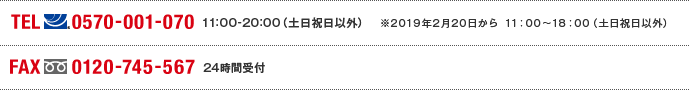 TEL(ナビダイヤル)0570-001-070　11:00～20:00(土日祝日以外) ※2019年2月20日から11:00～18:00（土日祝日以外） FAX(フリーダイヤル)0120-745-567 24時間受付