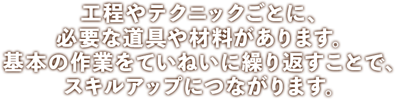 工程やテクニックごとに、必要な道具や材料があります。基本の作業をていねいに繰り返すことで、スキルアップにつながります。