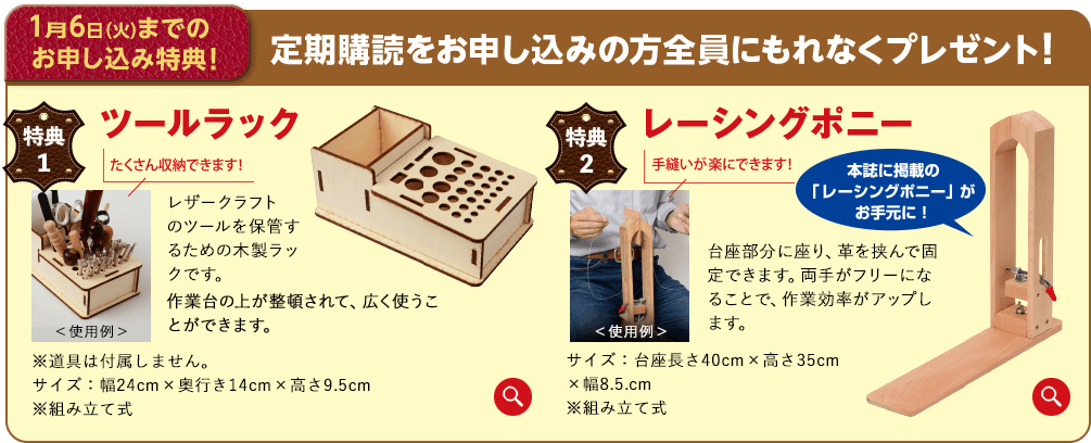 1月6日（火）までのお申し込み特典！定期購読をお申し込みの方全員にもれなくプレゼント！特典1 ツールラック 「たくさん収納できます!レザークラフト のツールを保管するための木製ラックです。作業台の上が整頓されて、広く使うことができます。※道具は付属しません。サイズ：幅24cm×奥行き14cm×高さ9.5cm※組み立て式 特典 2.レーシングポニー手縫いが楽にできます!本誌に掲載の 「レーシングポニー」がお手元に!<使用例>台座部分に座り、革を挟んで固定できます。両手がフリーになることで、作業効率がアップします。サイズ:台座長さ40cm×高さ35cm×幅8.5.cm※組み立て式