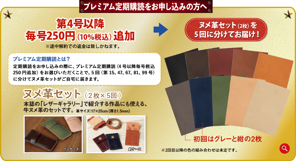 プレミアム定期購読をお申し込みの方へ。4号以降毎号250円(10%税込)追加※途中解約での返金は致しかねます。ヌメ革セット(2枚)を 5回に分けてお届け!プレミアム定期購読とは?定期購読をお申し込みの際に、プレミアム定期購読(4号以降毎号税込250円追加)をお選びいただくことで、5回(第15、47、67、81、99号)に分けてヌメ革セットがご自宅に届きます。ヌメ革セット(2枚×5回)本誌の「レザーギャラリー」で紹介する作品にも使える、牛ヌメ革のセットです。革サイズ:17×25cm(厚さ1.5mm)ペンケース針ケース初回はグレーと紺の2枚※2回目以降の色の組み合わせは未定です。※実際の商品は写真と異なる場合があります。