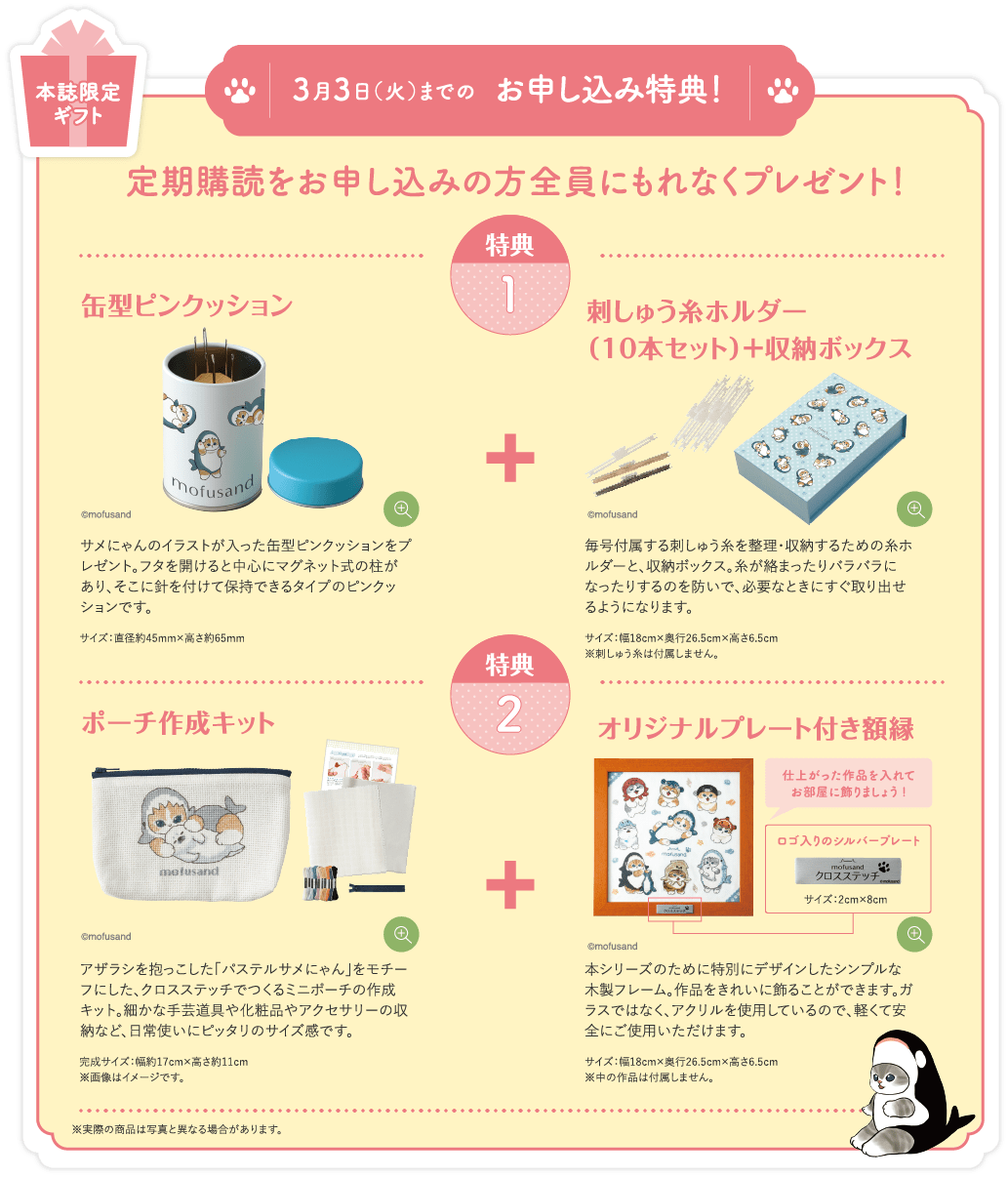 本誌限定ギフト 3月3日（火）までのお申し込み特典！定期購読をお申し込みの方全員にもれなくプレゼント！特典1 缶型ピンクッション サメにゃんのイラストが入った缶型ピンクッションをプレゼント。フタを開けると中心にマグネット式の柱があり、そこに針を付けて保持できるタイプのピンクッションです。サイズ：直径約45mm×高さ約65mm 刺しゅう糸ホルダー＋収納ボックス 毎号付属する刺しゅう糸を整理・収納するための糸ホルダーと、収納ボックス。糸が絡まったりバラバラになったりするのを防いで、必要なときにすぐ取り出せるようになります。サイズ：幅18cm×奥行26.5cm×高さ6.5cm ※刺しゅう糸は付属しません。特典2 ポーチ作成キット アザラシを抱っこした「パステルサメにゃん」をモチーフにした、クロスステッチでつくるミニポーチの作成キット。細かな手芸道具や化粧品やアクセサリーの収納など、日常使いにピッタリのサイズ感です。完成サイズ：幅約17cm×高さ約11cm ※画像はイメージです。オリジナルプレート付き額縁 本シリーズのために特別にデザインしたシンプルな木製フレーム。作品をきれいに飾ることができます。ガラスではなく、アクリルを使用しているので、軽くて安全にご使用いただけます。サイズ：幅18cm×奥行26.5cm×高さ6.5cm ※中の作品は付属しません。※実際の商品は写真と異なる場合があります。