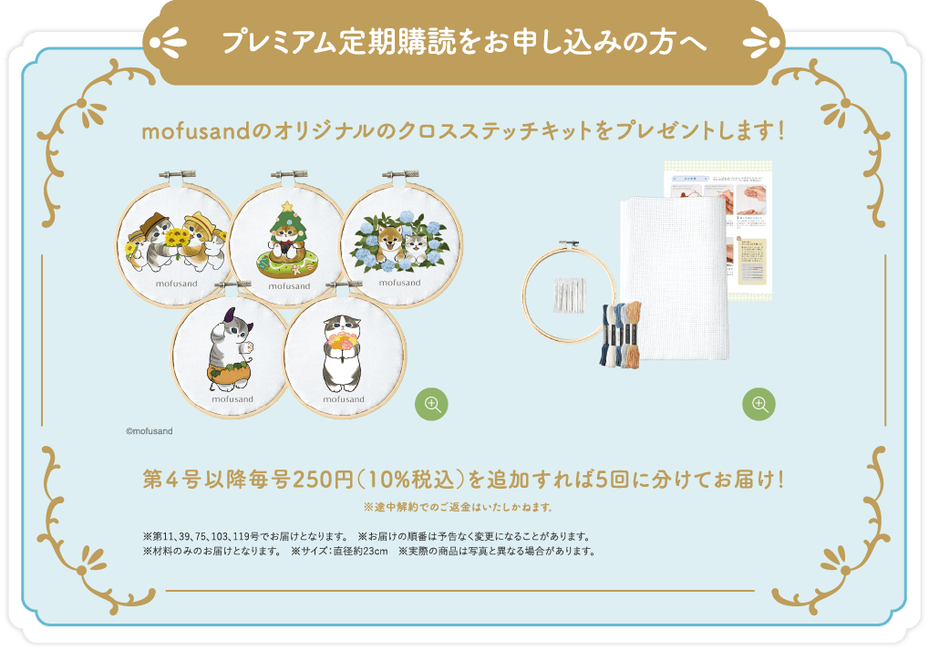 プレミアム定期購読をお申し込みの方へ mofusandのオリジナルのクロスステッチキットをプレゼントします！第４号以降毎号250円（10%税込）を追加すれば5回に分けてお届け！※途中解約でのご返金はいたしかねます。※第11、39、75、103、119号でお届けとなります。※お届けの順番は予告なく変更になることがあります。※材料のみのお届けとなります。※サイズ：直径約23cm ※実際の商品は写真と異なる場合があります。