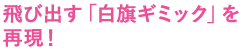 飛び出す「白旗ギミック」を再現！