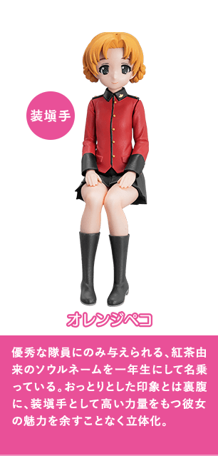 オレンジペコ 優秀な隊員にのみ与えられる、紅茶由来のソウルネームを一年生にして名乗っている。おっとりとした印象とは裏腹に、装塡手として高い力量をもつ彼女の魅力を余すことなく立体化。