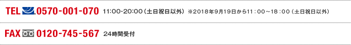 TEL(ナビダイヤル)0570-001-070　11:00～20:00(土日祝日以外) ※2018年9月19日から11:00～18:00（土日祝日以外） FAX(フリーダイヤル)0120-745-567 24時間受付