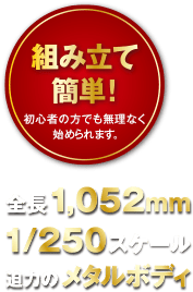 組み立て簡単！初心者の方でも無理なく始められます。全長1,052mm 1/250スケール 迫力のメタルボディ