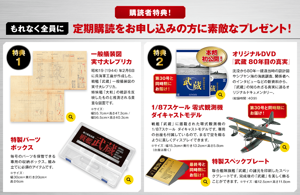 購読者特典！もれなく全員に 定期購読をお申し込みの方に素敵なプレゼント! 特典1 一般艤装図実寸大レプリカ 昭和19（1944）年2月6日に呉海軍工廠が作成した、戦艦「武蔵」一般艤装図の実寸大レプリカ。姉妹艦「大和」の戦訓を反映したものと推測される貴重な図面です。※サイズ：幅55.7cm×高さ47.3cm / 幅56.5cm×高さ40.3cm 特製パーツボックス 毎号のパーツを保管できる専用の収納ボックス。組み立てに必須のアイテムです。※サイズ：幅30cm×奥行き20cm×高さ6cm 特典2 オリジナルDVD『武蔵 80年目の真実』 沈没から80年―建造当時の設計図やシブヤン海の海底調査、関係者へのインタビューなどの新資料から、「武蔵」の知られざる真実に迫るオリジナルドキュメンタリー。（収録時間：40分） 本邦初公開！第30号と同時期にお届け！1/87スケール 零式観測機ダイキャストモデル 戦艦「武蔵」に搭載された零式観測機の1/87スケール ダイキャストモデルです。専用の台座も付属しているので、まるで空を翔るように美しくディスプレイできます。※サイズ：幅15.3cm×奥行き13.2cm×高さ5.8cm（台座は除く） 第30号と同時期にお届け！ 特製スペックプレート 聯合艦隊旗艦「武蔵」の諸元を印刷したスペックプレートです。完成後の「武蔵」を美しく飾ることができます。※サイズ：幅12.5cm×高さ11.8cm 最終号と同時期にお届け！