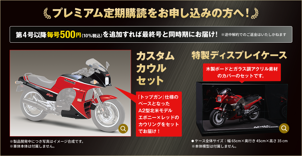 プレミアム定期購読をお申し込みの方へ！ 第4号以降毎号500円（10％税込）を追加すれば最終号と同時期にお届け！ ※途中解約でのご返金はいたしかねます カスタムカウルセット 『トップガン』仕様のベースとなったA2型北米モデル エボニー×レッドのカウリングをセットでお届け！ ※製品開発中につき写真はイメージ合成です。 ※車体本体は付属しません。 特製ディスプレイケース 木製ボードとガラス調アクリル素材のカバーのセットです。 ●ケース全体サイズ：幅 65cm×奥行き 45cm×高さ 35 cm ※本体模型は付属しません。