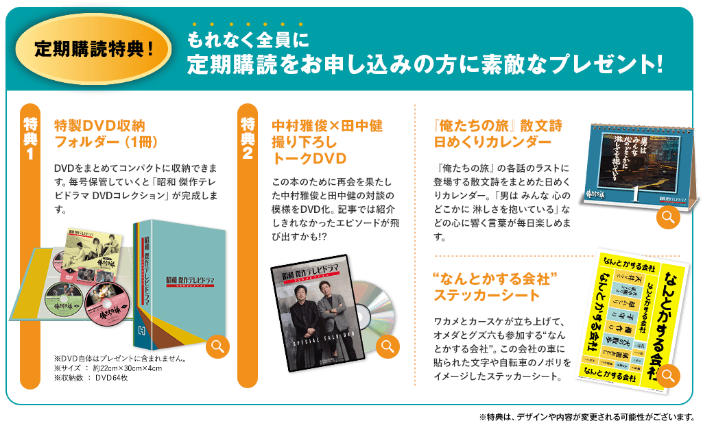 定期購読特典！ もれなく全員に 定期購読をお申し込みの方に素敵なプレゼント! 特典1 特製DVD収納フォルダー（1冊） DVDをまとめてコンパクトに収納できます。毎号保管していくと「昭和 傑作テレビドラマ DVDコレクション」が完成します。※DVD自体はプレゼントに含まれません。 ※サイズ：約22cm×30cm×4cm ※収納数：DVD64枚 特典2 中村雅俊×田中健 撮り下ろしトークDVDこの本のために再会を果たした中村雅俊と田中健の対談の模様をDVD化。記事では紹介しきれなかったエピソードが飛び出すかも!?『俺たちの旅』散文詩 日めくりカレンダー『俺たちの旅』の各話のラストに登場する散文詩をまとめた日めくりカレンダー。「男は みんな 心のどこかに 淋しさを抱いている」などの心に響く言葉が毎日楽しめます。“なんとかする会社”ステッカーシート ワカメとカースケが立ち上げて、オメダとグズ六も参加する“なんとかする会社”。この会社の車に貼られた文字や自転車のノボリをイメージしたステッカーシート。※特典は、デザインや内容が変更される可能性がございます。