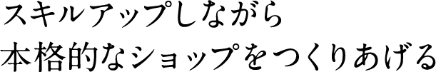 スキルアップしながら本格的なショップをつくりあげる