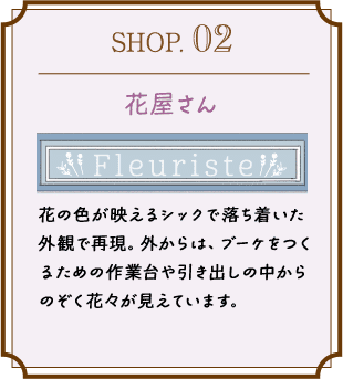 SHOP.02 花屋さん 花の色が映えるシックで落ち着いた外観で再現。外からは、ブーケをつくるための作業台や引き出しの中からのぞく花々が見えています。