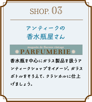 SHOP.03 アンティークの香水瓶屋さん 香水瓶を中心にガラス製品を扱うアンティークショップをイメージ。ガラスボトルをそろえて、クラシカルに仕上げましょう。