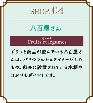 SHOP.04 八百屋さん ずらっと商品が並んでいる八百屋さんは、パリのマルシェをイメージしたもの。斜めに設置されている木箱やはかりもポイントです。