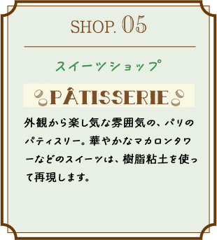 SHOP.05 スイーツショップ 外観から楽し気な雰囲気の、パリのパティスリー。華やかなマカロンタワーなどのスイーツは、樹脂粘土を使って再現します。