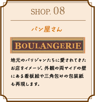 SHOP.08 パン屋さん 地元のパリジャンたちに愛されてきたお店をイメージ。外観の両サイドの壁にある看板絵や三角包みの包装紙も再現します。