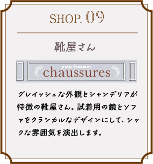 SHOP.09 グレイッシュな外観とシャンデリアが特徴の靴屋さん。試着用の鏡とソファをクラシカルなデザインにして、シックな雰囲気を演出します。