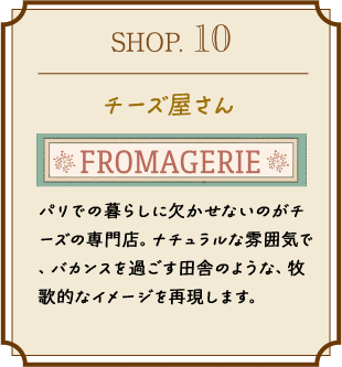 SHOP.10 チーズ屋さん パリでの暮らしに欠かせないのがチーズの専門店。ナチュラルな雰囲気で、バカンスを過ごす田舎のような、牧歌的なイメージを再現します。