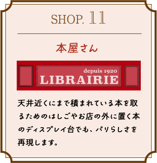 SHOP.11 本屋さん 天井近くにまで積まれている本を取るためのはしごやお店の外に置く本のディスプレイ台でも、パリらしさを再現します。