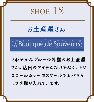 SHOP.12 お土産屋さん さわやかなブルーの外壁のお土産屋さん。店内のアイテムだけでなく、トリコロールカラーのスツールでもパリらしさを取り入れています。