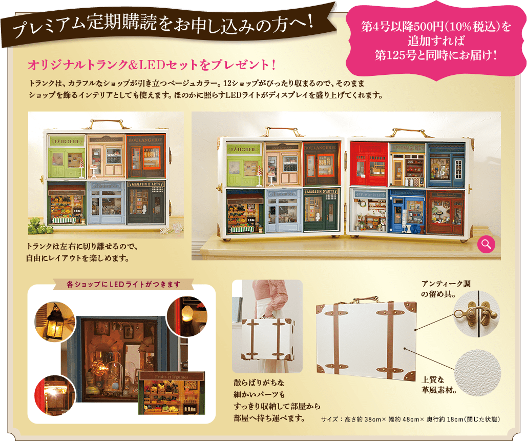 プレミアム定期購読をお申し込みの方へ  第4号以降500円（10%税込）を追加すれば第125号と同時にお届け！ オリジナルトランク&LEDセットをプレゼント！ トランクは、カラフルなショップが引き立つベージュカラー。12ショップがぴったり収まるので、そのままショップを飾るインテリアとしても使えます。ほのかに照らすLEDライトがディスプレイを盛り上げてくれます。トランクは左右に切り離せるので、自由にレイアウトを楽しめます。各ショップにLEDライトがつきます 散らばりがちな細かいパーツもすっきり収納して部屋から部屋へ持ち運べます。アンティーク調の留め具。上質な革風素材。サイズ：高さ約38cm×幅約48cm×奥行約18cm（閉じた状態）