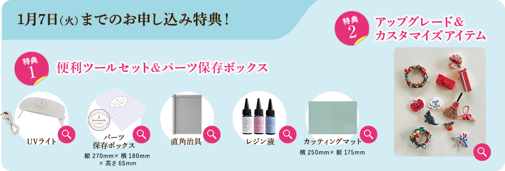 1月7日（火）までのお申し込み特典！ 特典1 便利ツールセット&パーツ保存ボックス UVライト パーツ保存ボックス 縦270mm×横180mm×高さ65mm 直角治具 90度部分にパーツを組み合わせて、接着するのに便利です。 レジン液 カッティングマット 横250mm×縦175mm 特典2 アップグレード＆カスタマイズアイテム