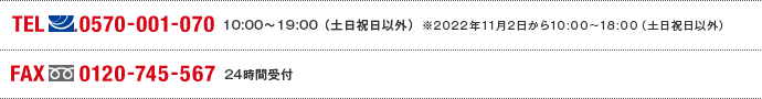 TEL(ナビダイヤル)0570-001-070 10:00～19:00(土日祝日以外) ※2022年11月2日から10:00～18:00（土日祝日以外） FAX(フリーダイヤル)0120-745-567 24時間受付