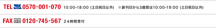 TEL(ナビダイヤル)0570-001-070 10:00～18:00(土日祝日以外)※創刊日から3週間は10:00～19:00（土日祝日以外） FAX(フリーダイヤル)0120-745-567 24時間受付