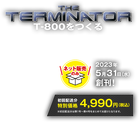 THE TERMINATOR T800をつくる ネット販売のみ 2023年5月31日（水）創刊！ 初回配送分特別価格4,990円(税込)※初回配送分は第1号～第4号をまとめてのお届けとなります。