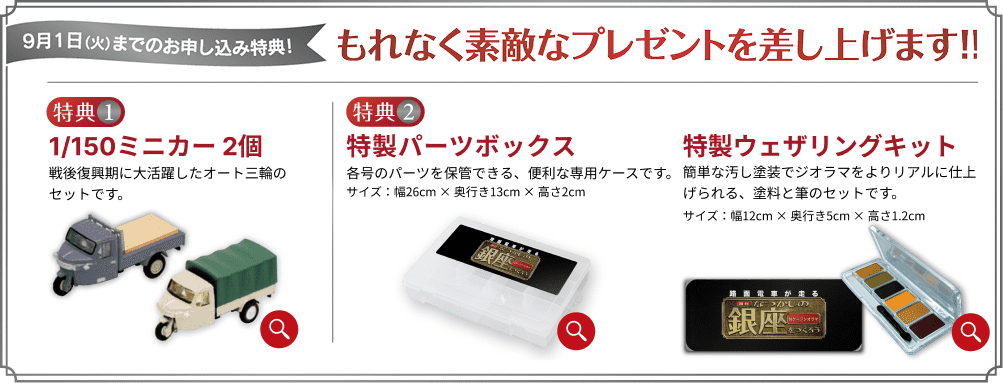 9月1日（火）までのお申し込み特典！もれなく素敵なプレゼントを差し上げます！！ 特典1 1/150ミニカー 2個 戦後復興期に大活躍したオート三輪のセットです。 特典2 特製パーツボックス 各号のパーツを保管できる、便利な専用ケースです。サイズ：幅26cm×奥行き13cm×高さ2cm 特製ウェザリングキット 簡単な汚し塗装でジオラマをよりリアルに仕上げられる、塗料と筆のセットです。サイズ：幅12cm×奥行き5cm×高さ1.2cm