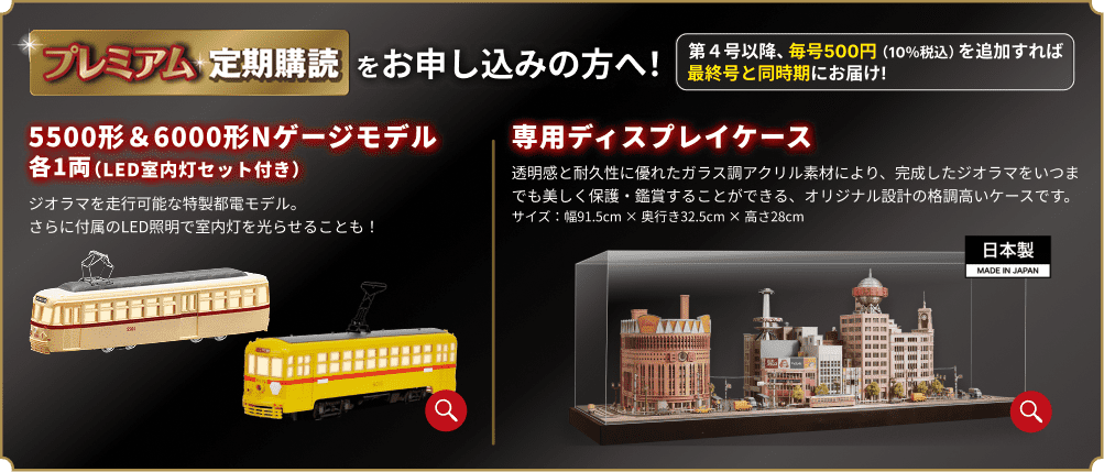 プレミアム定期購読をお申し込みの方へ！ 第4号以降、毎号500円（10％税込）を追加すれば最終号と同時期にお届け！ 5500形＆6000形Nゲージモデル 各1両（LED室内灯セット付き） ジオラマを走行可能な特製都電モデル。さらに付属のLED照明で室内灯を光らせることも！ 専用ディスプレイケース 透明感と耐久性に優れたガラス調アクリル素材により、完成したジオラマをいつまでも美しく保護・鑑賞することができる、オリジナル設計の格調高いケースです。サイズ：幅91.5cm×奥行き32.5cm×高さ28cm 日本製