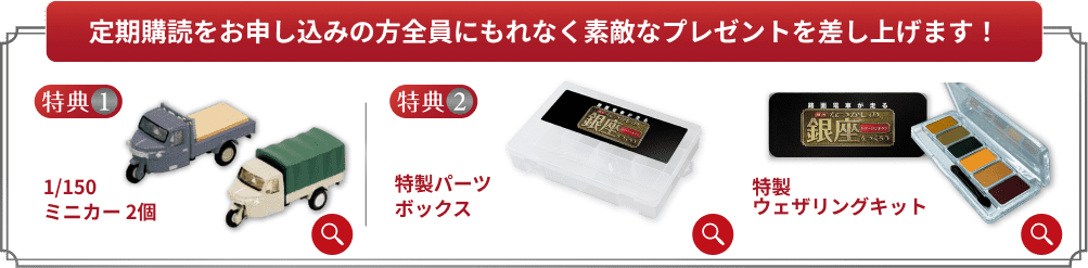 定期購読をお申し込みの方全員にもれなく素敵なプレゼントを差し上げます！ 特典1 1/150ミニカー 2個 特典2 特製パーツボックス 特製ウェザリングキット