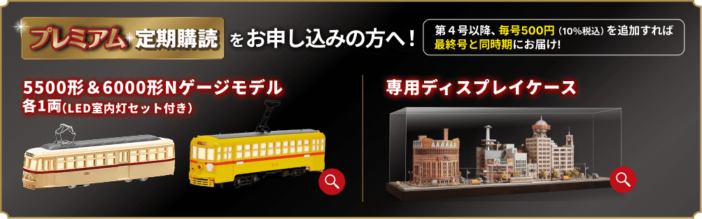 プレミアム定期購読をお申し込みの方へ！ 第4号以降、毎号500円（10%税込）を追加すれば最終号と同時期にお届け！ 5500形＆6000形Nゲージモデル 各1両（LED室内灯セット付き） 専用ディスプレイケース