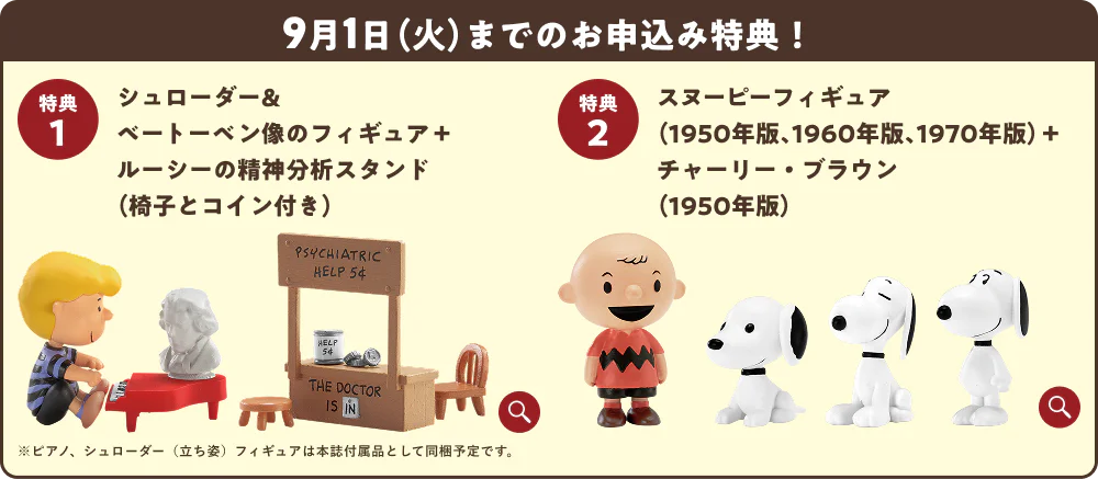 9月1日（火）までのお申込み特典！特典1 シュローダー＆ベートーベン像のフィギュア＋ルーシーの精神分析スタンド（椅子とコイン付き） 特典2 スヌーピーフィギュア（1950年版、1960年版、1970年版）＋チャーリー・ブラウン（1950年版） ※ピアノ、シュローダー（立ち姿）フィギュアは本誌付属品として同梱予定です。