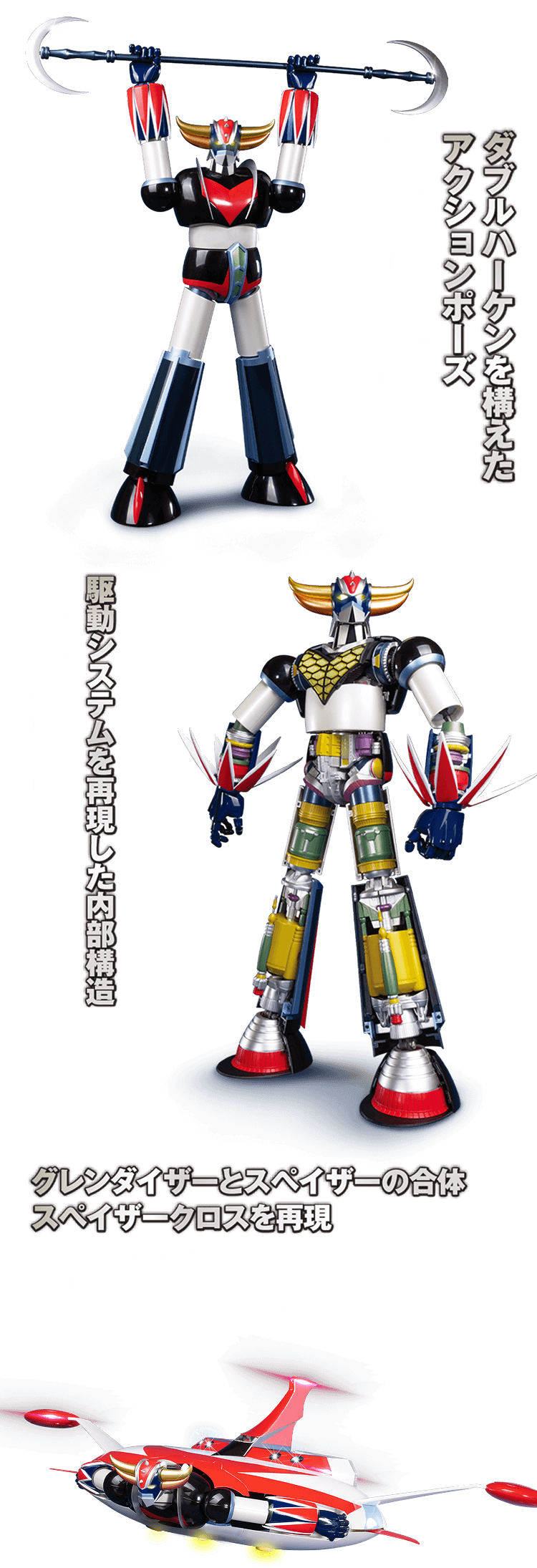 ダブルハーケンを構えたアクションポーズ ダブルハーケンを独立バーツで付属。近接戦闘シーンが再現可能。駆動システムを再現した内部構造 光量子エンジンやエネルギータンク、小型ロケットブースターなども緻密に立体化。 グレンダイザーとスペイザーの合体スペイザークロスを再現 ドッキング時にはデュークフリードが操縦席に現れ、分離時には姿を消すというギミックも搭載。スペイザーは専用スタンドでディスプレイすることができます。