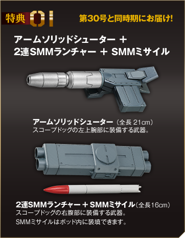 特典01 アームソリッドシューター ＋
                ２連SMMランチャー ＋ SMMミサイル アームソリッドシューター（全長21cm）スコープドッグの左上腕部に装備する武器。２連SMMランチャー ＋ SMMミサイル（全長16cm）スコープドッグの右腹部に装備する武器。SMMミサイルはポッド内に装填できます。第30号と同時期にお届け！