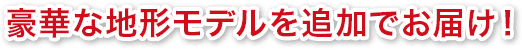 豪華な地形モデルを追加でお届け！