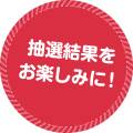 抽選結果を お楽しみに！