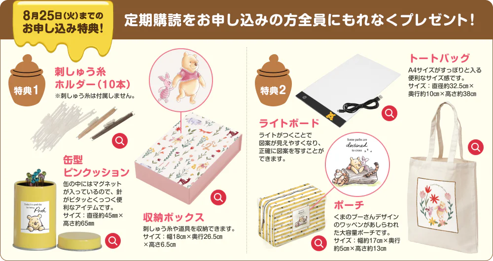 8月18日(火)までのお申し込み特典!定期購読をお申し込みの方全員にもれなくプレゼント！特典1 刺しゅう糸 ホルダー（10本）※刺しゅう糸は付属しません。缶型ピンクッション 缶の中にはマグネットが入っているので、針がピタッとくっつく便利なアイテムです。サイズ：直径約45㎜×高さ約65㎜ 収納ボックス 刺しゅう糸や道具を収納できます。サイズ：幅18㎝×奥行26.5㎝ ×高さ6.5㎝ 特典2 ライトボード ライトがつくことで図案が見えやすくなり、正確に図案を写すことができます。トートバッグ A4サイズがすっぽりと入る便利なサイズ感です。サイズ：直径約32.5㎝× 奥行約10㎝×高さ約38㎝ ポーチ くまのプーさんデザインのワッペンがあしらわれた大容量ポーチです。サイズ：幅約17㎝×奥行約5㎝×高さ約13㎝