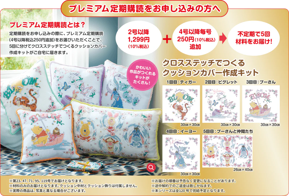 プレミアム定期購読をお申し込みの方へ プレミアム定期購読とは？ 定期購読をお申し込みの際に、プレミアム定期購読（4号以降税込250円追加）をお選びいただくことで、5回に分けてクロスステッチでつくるクッションカバー作成キットがご自宅に届きます。 かわいい作品がつくれるキットがたくさん！ 2号以降 1,299円（10%税込）＋4号以降毎号 250円（10%税込）追加 不定期で5回材料をお届け！ クロスステッチでつくるクッションカバー作成キット 1回目：ティガー 30㎝×30㎝ 2回目：ピグレット 30㎝×30㎝ 3回目：プーさん 30㎝×30㎝ 4回目：イーヨー 30㎝×30㎝ 5回目：プーさんと仲間たち 26㎝×40㎝ ※第23、47、71、95、119号でお届けとなります。※お届けの順番は予告なく変更になることがあります。※材料のみのお届けとなります。クッション中材とクッション飾りは付属しません。※途中解約でのご返金は致しかねます。※実際の商品は、写真と異なる場合がございます。※本シリーズは全120号で完結予定となります。