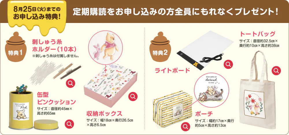 8月18日(火)までのお申し込み特典!定期購読をお申し込みの方全員にもれなくプレゼント！特典1 刺しゅう糸 ホルダー（10本）※刺しゅう糸は付属しません。缶型 ピンクッション サイズ：直径約45㎜×高さ約65㎜ 収納ボックス サイズ：幅18㎝×奥行26.5㎝ ×高さ6.5㎝ 特典2 ライトボード トートバッグ サイズ：直径約32.5㎝× 奥行約10㎝×高さ約38㎝ ポーチ サイズ：幅約17㎝×奥行約5㎝×高さ約13㎝