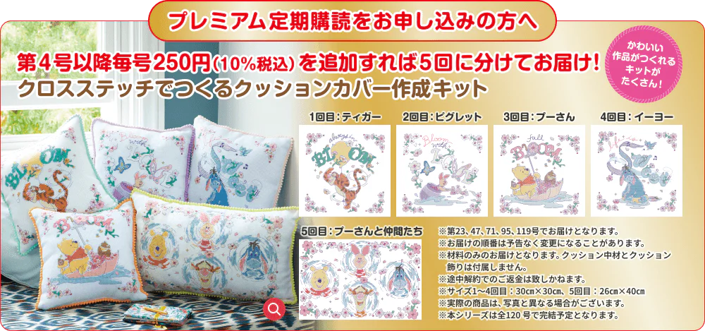プレミアム定期購読をお申し込みの方へ 第４号以降毎号250円（10%税込）を追加すれば5回に分けてお届け! クロスステッチでつくるクッションカバー作成キット かわいい作品がつくれるキットがたくさん！ 1回目：ティガー 2回目：ピグレット 3回目：プーさん 4回目：イーヨー 5回目：プーさんと仲間たち ※第23、47、71、95、119号でお届けとなります。※お届けの順番は予告なく変更になることがあります。※材料のみのお届けとなります。クッション中材とクッション飾りは付属しません。※途中解約でのご返金は致しかねます。※サイズ1〜4回目：30㎝×30㎝、5回目：26㎝×40㎝ ※実際の商品は、写真と異なる場合がございます。※本シリーズは全120号で完結予定となります。