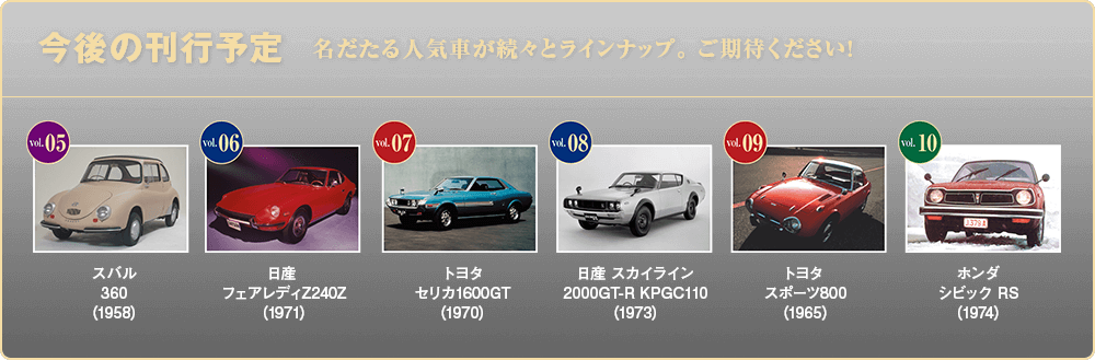 今後の刊行予定 名だたる人気車が続々とラインナップ。 ご期待ください! Vol.05 スバル 360（1958） Vol.06 日産 フェアレディZ240Z（1971） Vol.07 トヨタ セリカ1600GT（1970） Vol.08 日産 スカイライン 2000GT-R KPGC110（1973） Vol.09 トヨタ スポーツ800（1965） Vol.10 ホンダ シビック RS（1974）