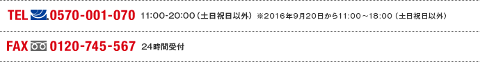TEL(ナビダイヤル)0570-001-070　11:00～20:00(土日祝日以外) ※2016年9月20日から11:00～18:00（土日祝日以外） FAX(フリーダイヤル)0120-745-567 24時間受付